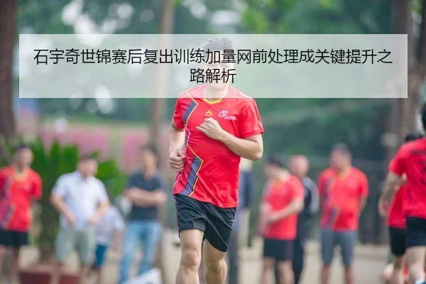 石宇奇世锦赛后复出训练加量网前处理成关键提升之路解析
