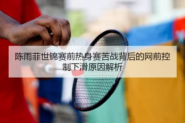 陈雨菲世锦赛前热身赛苦战背后的网前控制下滑原因解析