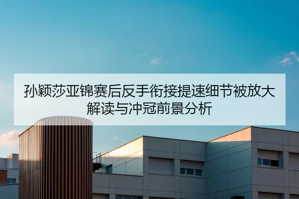 孙颖莎亚锦赛后反手衔接提速细节被放大解读与冲冠前景分析